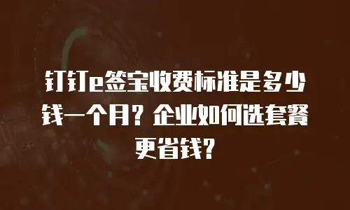 钉钉e签宝收费标准是多少钱一个月？企业如何选套餐更省钱？