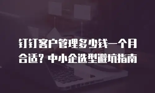 钉钉客户管理多少钱一个月合适？中小企选型避坑指南