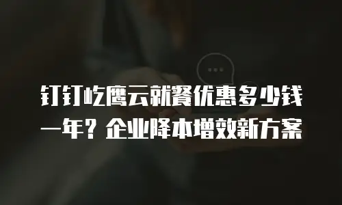 钉钉屹鹰云就餐优惠多少钱一年？企业降本增效新方案