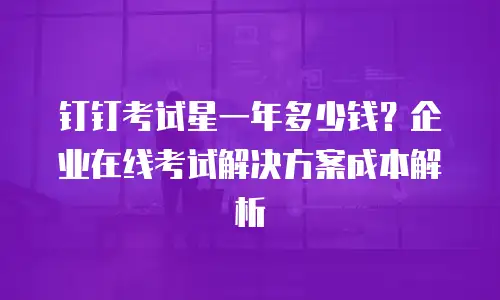 钉钉考试星一年多少钱？企业在线考试解决方案成本解析