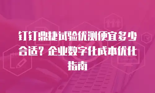 钉钉鼎捷试验优测便宜多少合适？企业数字化成本优化指南