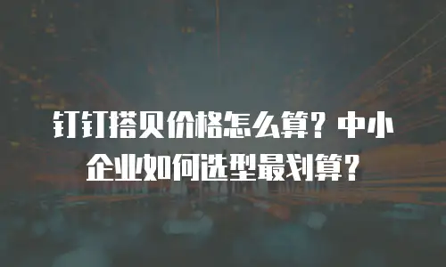 钉钉搭贝价格怎么算？中小企业如何选型最划算？