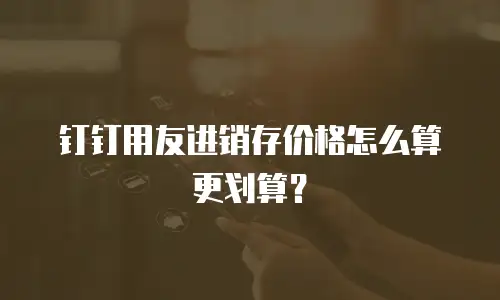 钉钉用友进销存价格怎么算更划算？