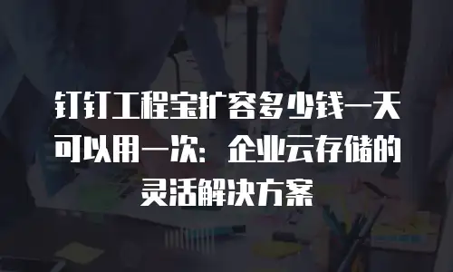钉钉工程宝扩容多少钱一天可以用一次：企业云存储的灵活解决方案