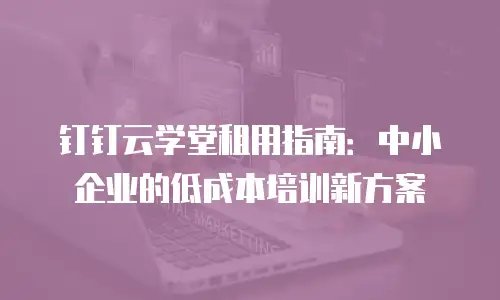 钉钉云学堂租用指南：中小企业的低成本培训新方案