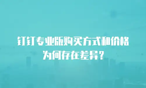 钉钉专业版购买方式和价格为何存在差异？