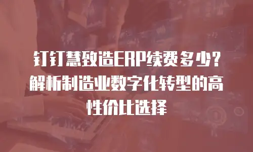 钉钉慧致造ERP续费多少？解析制造业数字化转型的高性价比选择
