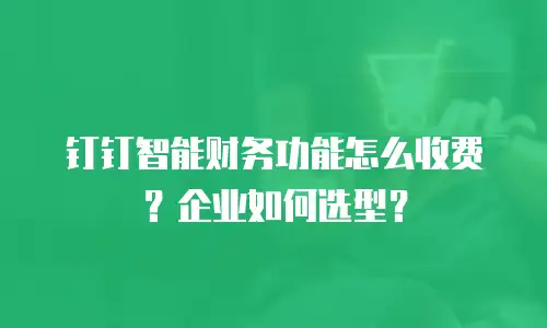 钉钉智能财务功能怎么收费？企业如何选型？
