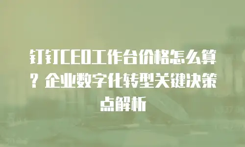 钉钉CEO工作台价格怎么算？企业数字化转型关键决策点解析