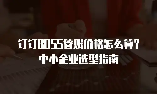 钉钉BOSS管账价格怎么算？中小企业选型指南