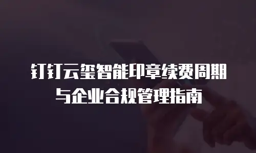 钉钉云玺智能印章续费周期与企业合规管理指南