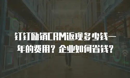 钉钉励销CRM返现多少钱一年的费用？企业如何省钱？