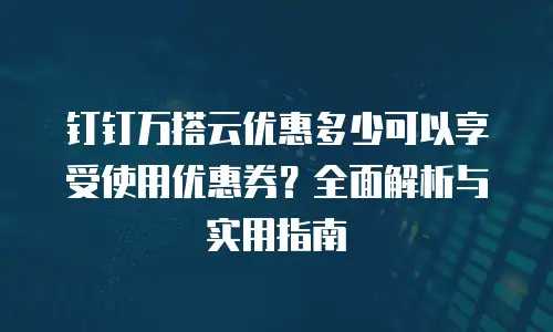 钉钉万搭云优惠多少可以享受使用优惠券？全面解析与实用指南