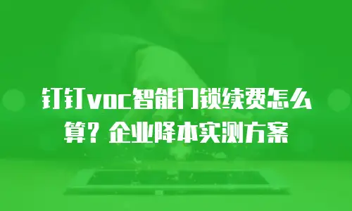 钉钉voc智能门锁续费怎么算？企业降本实测方案