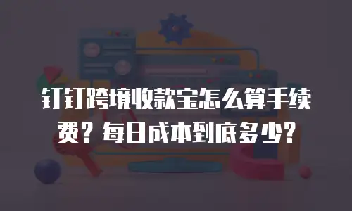 钉钉跨境收款宝怎么算手续费？每日成本到底多少？