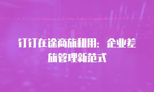 钉钉在途商旅租用：企业差旅管理新范式
