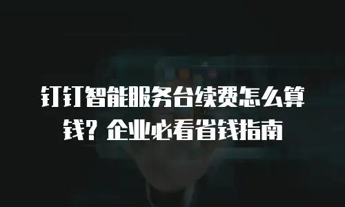 钉钉智能服务台续费怎么算钱？企业必看省钱指南