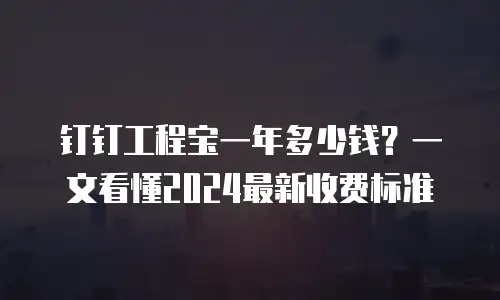 钉钉工程宝一年多少钱？一文看懂2024最新收费标准