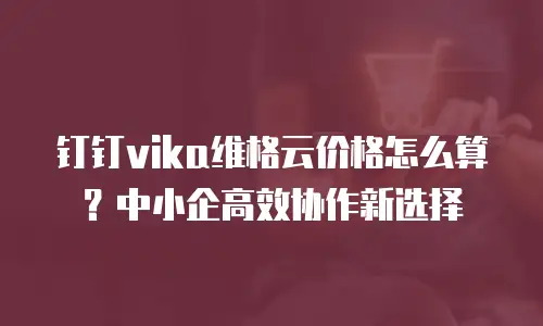 钉钉vika维格云价格怎么算？中小企高效协作新选择