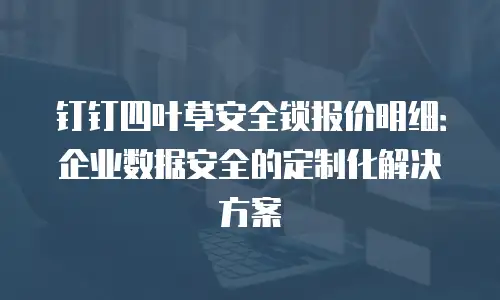 钉钉四叶草安全锁报价明细：企业数据安全的定制化解决方案