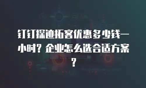 钉钉探迹拓客优惠多少钱一小时？企业怎么选合适方案？