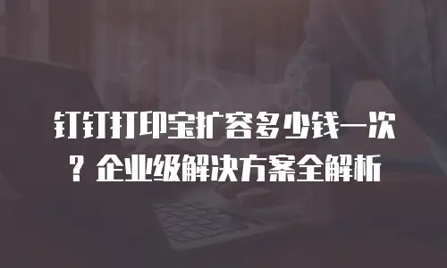 钉钉打印宝扩容多少钱一次？企业级解决方案全解析