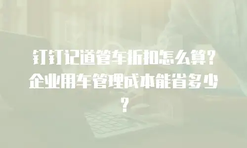 钉钉记道管车折扣怎么算？企业用车管理成本能省多少？
