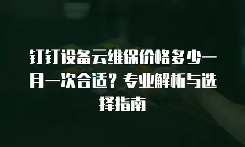 钉钉设备云维保价格多少一月一次合适？专业解析与选择指南