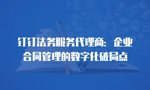 钉钉法务服务代理商：企业合同管理的数字化破局点