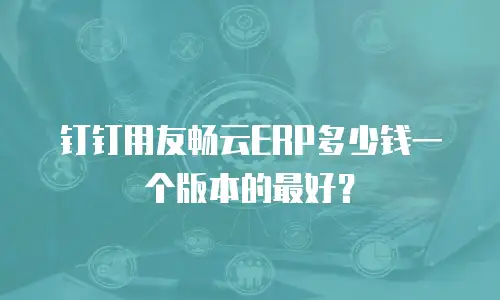 钉钉用友畅云ERP多少钱一个版本的最好？