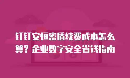 钉钉安恒密盾续费成本怎么算？企业数字安全省钱指南