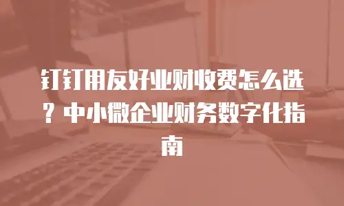 钉钉用友好业财收费怎么选？中小微企业财务数字化指南