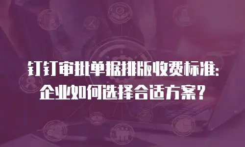 钉钉审批单据排版收费标准：企业如何选择合适方案？