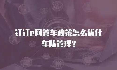 钉钉e网管车政策怎么优化车队管理？