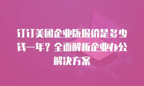 钉钉美团企业版报价是多少钱一年？全面解析企业办公解决方案