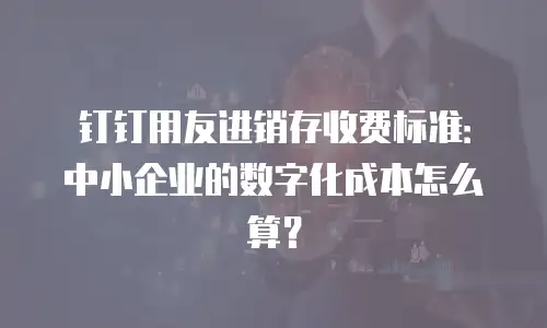 钉钉用友进销存收费标准：中小企业的数字化成本怎么算？
