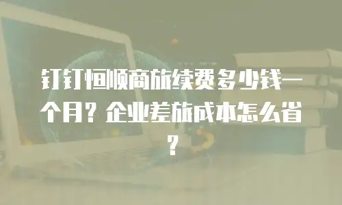 钉钉恒顺商旅续费多少钱一个月？企业差旅成本怎么省？