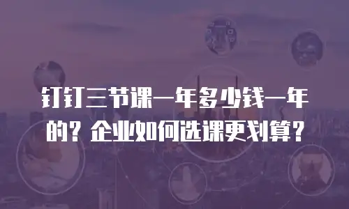 钉钉三节课一年多少钱一年的？企业如何选课更划算？