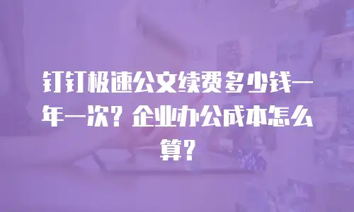 钉钉极速公文续费多少钱一年一次？企业办公成本怎么算？