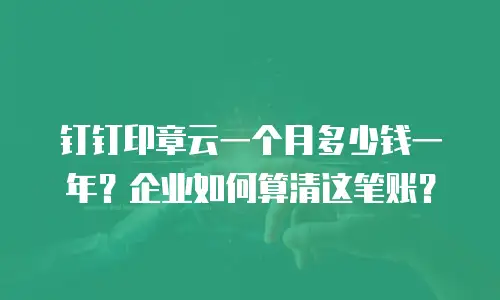 钉钉印章云一个月多少钱一年？企业如何算清这笔账？