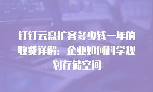 钉钉云盘扩容多少钱一年的收费详解：企业如何科学规划存储空间