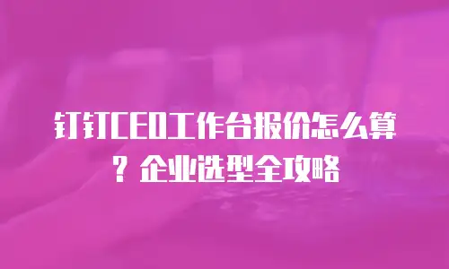 钉钉CEO工作台报价怎么算？企业选型全攻略