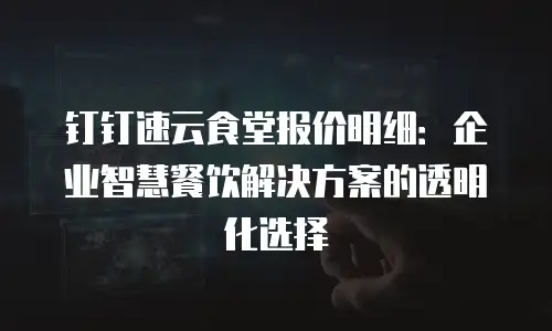 钉钉速云食堂报价明细：企业智慧餐饮解决方案的透明化选择