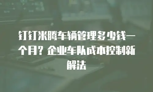钉钉米腾车辆管理多少钱一个月？企业车队成本控制新解法