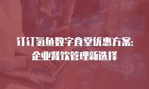 钉钉氢鱼数字食堂优惠方案：企业餐饮管理新选择