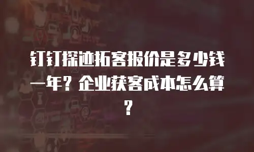 钉钉探迹拓客报价是多少钱一年？企业获客成本怎么算？