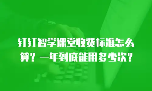 钉钉智学课堂收费标准怎么算？一年到底能用多少次？