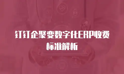 钉钉企聚变数字化ERP收费标准解析