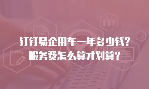 钉钉易企用车一年多少钱？服务费怎么算才划算？