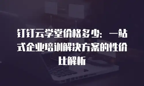 钉钉云学堂价格多少：一站式企业培训解决方案的性价比解析
